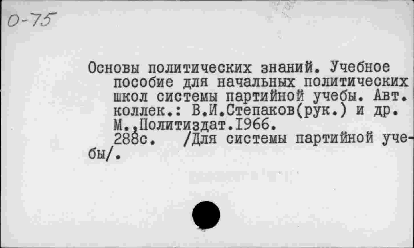 ﻿О'УЗ'
Основы политических знаний. Учебное пособие для начальных политических школ системы партийной учебы. Авт. коллек.: В.И.Степаков(рук.) и др. М..Политиздат.1966.
28ос. /Для системы партийной уче бы/.